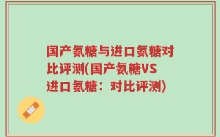 国产氨糖与进口氨糖对比评测(国产氨糖VS进口氨糖：对比评测)