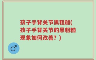 孩子手背关节黑粗糙(孩子手背关节的黑粗糙现象如何改善？)