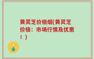 黄灵芝价格烟(黄灵芝价格：市场行情及优惠！)