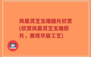 凤凰灵芝玉雕图片欣赏(欣赏凤凰灵芝玉雕照片，展现华丽工艺)