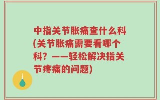 中指关节胀痛查什么科(关节胀痛需要看哪个科？——轻松解决指关节疼痛的问题)