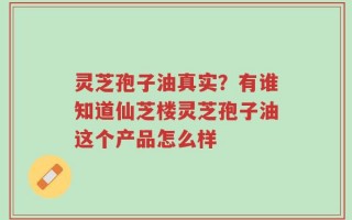 灵芝孢子油真实？有谁知道仙芝楼灵芝孢子油这个产品怎么样