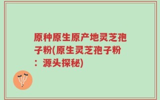 原种原生原产地灵芝孢子粉(原生灵芝孢子粉：源头探秘)