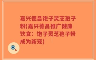 嘉兴德昌饱子灵芝孢子粉(嘉兴德昌推广健康饮食：饱子灵芝孢子粉成为新宠)