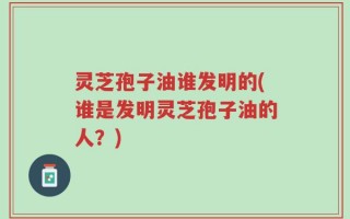 灵芝孢子油谁发明的(谁是发明灵芝孢子油的人？)