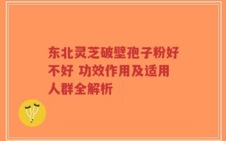 东北灵芝破壁孢子粉好不好 功效作用及适用人群全解析