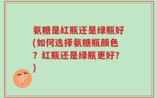 氨糖是红瓶还是绿瓶好(如何选择氨糖瓶颜色？红瓶还是绿瓶更好？)