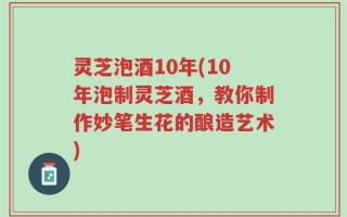 灵芝泡酒10年(10年泡制灵芝酒，教你制作妙笔生花的酿造艺术)