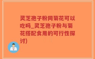 灵芝孢子粉同菊花可以吃吗_灵芝孢子粉与菊花搭配食用的可行性探讨)