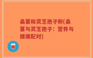 桑葚和灵芝孢子粉(桑葚与灵芝孢子：营养与健康配对)