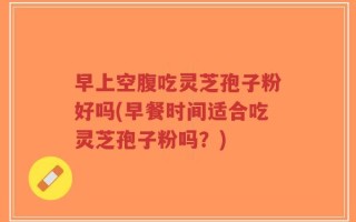 早上空腹吃灵芝孢子粉好吗(早餐时间适合吃灵芝孢子粉吗？)