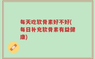 每天吃软骨素好不好(每日补充软骨素有益健康)