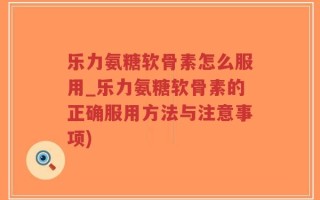 乐力氨糖软骨素怎么服用_乐力氨糖软骨素的正确服用方法与注意事项)