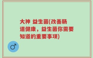 大神 益生菌(改善肠道健康，益生菌你需要知道的重要事项)