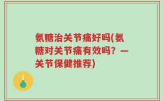 氨糖治关节痛好吗(氨糖对关节痛有效吗？—关节保健推荐)