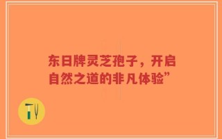 东日牌灵芝孢子，开启自然之道的非凡体验”
