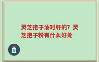 灵芝孢子油对肝的？灵芝孢子粉有什么好处