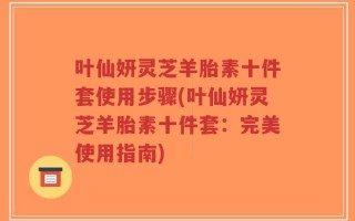 叶仙妍灵芝羊胎素十件套使用步骤(叶仙妍灵芝羊胎素十件套：完美使用指南)