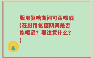 服用氨糖期间可否喝酒(在服用氨糖期间是否能喝酒？要注意什么？)