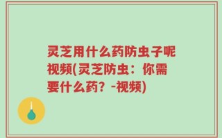 灵芝用什么药防虫子呢视频(灵芝防虫：你需要什么药？-视频)