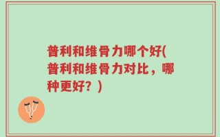 普利和维骨力哪个好(普利和维骨力对比，哪种更好？)