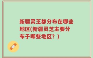 新疆灵芝都分布在哪些地区(新疆灵芝主要分布于哪些地区？)