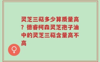灵芝三萜多少算质量高？德睿柯森灵芝孢子油中的灵芝三萜含量高不高