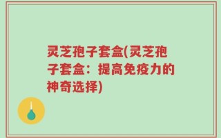 灵芝孢子套盒(灵芝孢子套盒：提高免疫力的神奇选择)