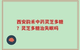 西安韵禾中药灵芝多糖？灵芝多糖治失眠吗