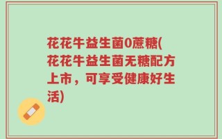 花花牛益生菌0蔗糖(花花牛益生菌无糖配方上市，可享受健康好生活)