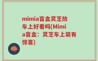 mimia盲盒灵芝放车上好看吗(Mimia盲盒：灵芝车上装有惊喜)