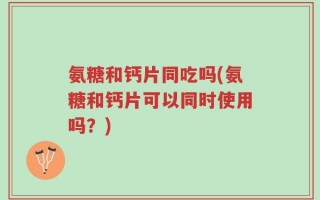 氨糖和钙片同吃吗(氨糖和钙片可以同时使用吗？)