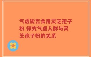 气虚能否食用灵芝孢子粉 探究气虚人群与灵芝孢子粉的关系