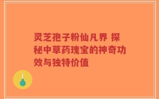 灵芝孢子粉仙凡界 探秘中草药瑰宝的神奇功效与独特价值