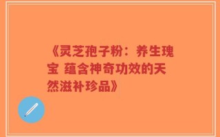 《灵芝孢子粉：养生瑰宝 蕴含神奇功效的天然滋补珍品》