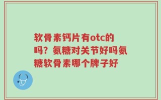 软骨素钙片有otc的吗？氨糖对关节好吗氨糖软骨素哪个牌子好