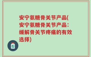 安宁氨糖骨关节产品(安宁氨糖骨关节产品：缓解骨关节疼痛的有效选择)