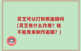 灵芝可以打粉敷面膜吗(灵芝有什么作用？能不能用来制作面膜？)
