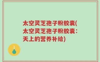 太空灵芝孢子粉胶囊(太空灵芝孢子粉胶囊：天上的营养补给)
