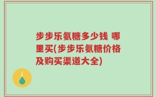 步步乐氨糖多少钱 哪里买(步步乐氨糖价格及购买渠道大全)