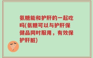 氨糖能和护肝的一起吃吗(氨糖可以与护肝保健品同时服用，有效保护肝脏)