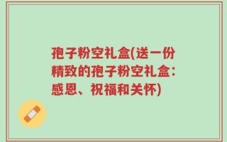 孢子粉空礼盒(送一份精致的孢子粉空礼盒：感恩、祝福和关怀)