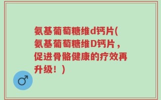 氨基葡萄糖维d钙片(氨基葡萄糖维D钙片，促进骨骼健康的疗效再升级！)