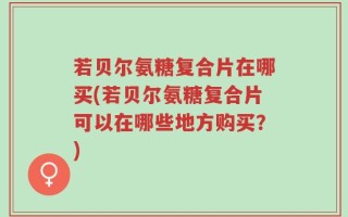 若贝尔氨糖复合片在哪买(若贝尔氨糖复合片可以在哪些地方购买？)