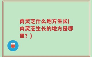 肉灵芝什么地方生长(肉灵芝生长的地方是哪里？)