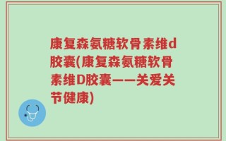 康复森氨糖软骨素维d胶囊(康复森氨糖软骨素维D胶囊——关爱关节健康)