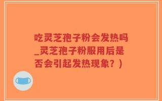吃灵芝孢子粉会发热吗_灵芝孢子粉服用后是否会引起发热现象？)