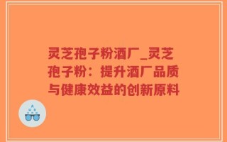 灵芝孢子粉酒厂_灵芝孢子粉：提升酒厂品质与健康效益的创新原料