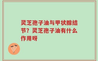 灵芝孢子油与甲状腺结节？灵芝孢子油有什么作用呀