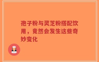孢子粉与灵芝粉搭配饮用，竟然会发生这些奇妙变化